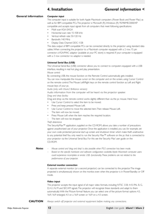 Page 12Computer input
The computer input is suitable for both Apple Macintosh computers (Power Book and Power Mac) as
well as for IBM compatible PCs. The projector is Microsoft (R), Windows (R) 95/98/ME/2000/XP
compatible and accepts input signals from all computers that meet following specifications:
•Multi scan VGA-SXGA
•Horizontal scan rate: 15-108 kHz
•Ver tical refresh rate: 50-120 Hz
•Bandwith: 140 MHz
•Display Data Channel DDC: 1/2B
The data output of IBM compatible PCs can be connected directly to the...