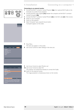 Page 14Connecting to an external monitor
1Connect the VGA Y connector marked ‘Projector’(4a), of an optional VGA Y-cable, to the
Computer (in) socket of your projector.
2Connect the VGA cable supplied (1a) between the computer and the VGA Y connector
marked ‘Computer’(4b).
3Connect the VGA Y connector marked ‘Monitor’(4c) to the VGA cable (5) of the monitor.
4Switch on your Computer.
5Switch on the projector.
6Select ‘Computer’input, using the Source button.
–‘Computer’appears on the screen.
7Press Menu.
–The...