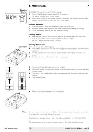 Page 28>
Switch off and disconnect the projector before cleaning.
1Press the Standby button twiceto switch off the projector.
–The Standby indicator star ts blinking orange.
2Wait until the cooling fan has stopped (about 3 minutes after the projector has been put in
Standby) and disconnect the mains lead and all other cables.
Cleaning the cabinet
•When the cabinet is dusty, clean it by gently wiping with a soft cloth.
•A chamois leather slightly moistened with water is sufficient for cleaning the housing.
•Do...