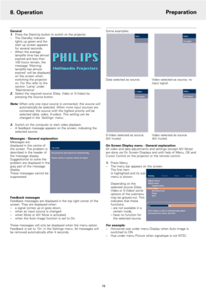 Page 15General1.Press the Stand by button to switch on the projector.
–The Standby indicator
lights up green and the
start up screen appears
for several seconds.
–When the average
lamplife time has almost
expired and less than 
100 hours remain, the
message ‘Warning:
lamplife has almost
expired’ will be displayed
on the screen when
switching the projector
on. For this refer to the
section ‘Lamp’ under
‘Maintenance’ 
2.Select the required source (Data, Video or S-Video) by
pressing the Source button.
Note:When...