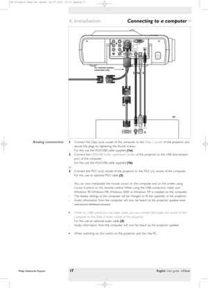 Page 17Philips Multimedia Projector17English User guide cClear 
>
1Connect the Data (out) socket of the computer to the Data 2 socketof the projector and
secure the plugs by tightening the thumb screws.
For this, use the VGA/USB cable supplied (1a).
2Connect the USB/USB Audio (upstream) socketof the projector to the USB downstream
por t of the computer.
For this, use the VGA/USB cable supplied (1b).
or :
2Connect the PS/2 (out) socket of the projector to the PS/2 (in) socket of the computer.
For this, use an...