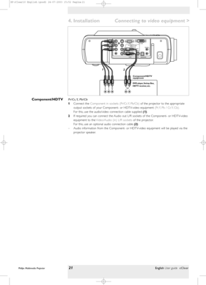 Page 21>
Pr/Cr, Y, Pb/Cb
1Connect the Component in sockets (Pr/Cr, Y, Pb/Cb) of the projector to the appropriate
output sockets of your Component- or HDTV-video equipment (Pr, Y, Pb / Cr, Y, Cb).
For this, use the audio/video connection cable supplied(1).
2If required you can connect the Audio out L/R sockets of the Component- or HDTV-video
equipment to the Video/Audio (in) L/R socketsof the projector.
For this, use an optional audio connection cable (2).
– Audio information from the Component- or HDTV-video...