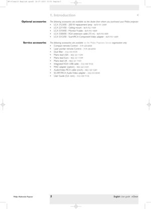 Page 5The following accessories are available via the dealer from whom you purchased your Philips projector :
• LCA 3123/00 - 200 W replacement lamp - 
8670 931 23009
• LCA 2211/00 - Ceiling mount - 8670 922 11009
• LCA 5310/00 - Monitor Y-cable - 8670 953 10009
• LCA 5300/00 - VGA extension cable (15 m) - 8670 953 0009
• LCA 5312/00 - Scar t/RCA Component Video adapter - 8670 953 12009
The following accessories are available via the Philips Projectors Ser vice organisation only:
• Compact remote Control -...