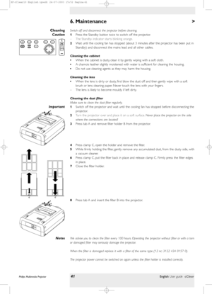 Page 41>
Switch off and disconnect the projector before cleaning.
1Press the Standby button twiceto switch off the projector.
– The Standby indicator star ts blinking orange.
2Wait until the cooling fan has stopped (about 3 minutes after the projector has been put in
Standby) and disconnect the mains lead and all other cables.
Cleaning the cabinet
•When the cabinet is dusty, clean it by gently wiping with a soft cloth.
•A chamois leather slightly moistened with water is sufficient for cleaning the housing.
•Do...