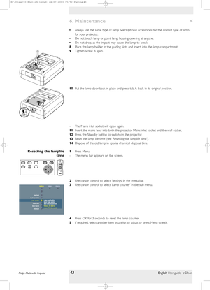 Page 43<
•Always use the same type of lamp: See ‘Optional accessories’ for the correct type of lamp
for your projector.
•Do not touch lamp or point lamp housing opening at anyone.
•Do not drop, as the impact may cause the lamp to break.
8Place the lamp holder in the guiding slots and inser t into the lamp compar tment.
9Tighten screw B again.
10Put the lamp door back in place and press tab A back in its original position.
– The Mains inlet socket will open again.
11Inser t the mains lead into both the projector...