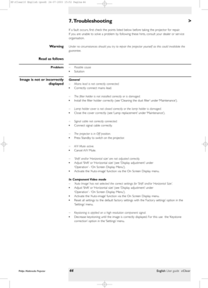 Page 44>
If a fault occurs, first check the points listed below before taking the projector for repair.
If you are unable to solve a problem by following these hints, consult your dealer or ser vice
organisation.
Under no circumstances should you tr y to repair the projector yourself as this could invalidate the
guarantee.
– Possible cause
•Solution
General
– Mains lead is not correctly connected.
•Correctly connect mains lead.
– The filter holder is not installed correctly or is damaged.
•Install the filter...