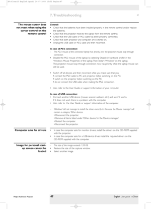 Page 47General:
•Check that the batteries have been installed properly in the remote control and/or replace
the batteries.
•Check that the projector receives the signals from the remote control.
•Check that the USB cable or PS/2 cable has been properly connected.
•Check that both projector and computer are switched on.
•Unplug the USB cable or PS/2 cable and then reconnect.
In case of PS/2 connection:
– The PS/2 mouse of the connected laptop has priority over the projector mouse loop through
connection....