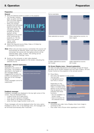 Page 15Preparation
General
1.Press the Stand by button to switch on the projector.
–The Standby indicator
lights up green and the
start up screen appears
for several seconds.
–When the average
lamplife time has almost
expired and less than 
100 hours remain, the
message ‘Warning:
lamplife has almost
expired’ will be
displayed on the screen
when switching the
projector on. For this
refer to the section
‘Lamp’ under
‘Maintenance’ 
2.Select the required source (Data, Video or S-Video) by
pressing the Source...