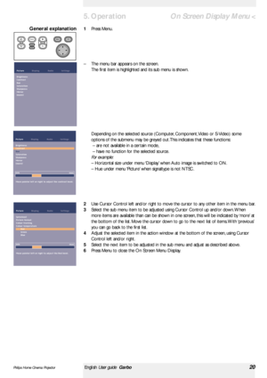 Page 20<
1Press Menu.
–The menu bar appears on the screen.
The first item is highlighted and its sub menu is shown.
Depending on the selected source (Computer, Component, Video or S-Video) some
options of the submenu may be greyed out. This indicates that these functions:
– are not available in a cer tain mode,
– have no function for the selected source.
For example:
– Horizontal size under menu ‘Display’when Auto image is switched to ON.
– Hue under menu ‘Picture’when signaltype is not NTSC .
2Use Cursor...