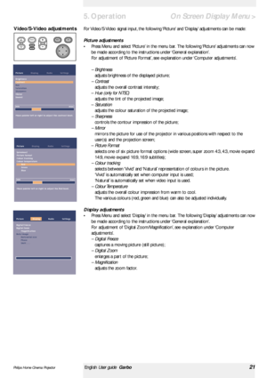 Page 21>
For Video/S-Video signal input, the following ‘Picture’and ‘Display’adjustments can be made:
Picture adjustments
•Press Menu and select ‘Picture’in the menu bar. The following ‘Picture’adjustments can now
be made according to the instructions under ‘General explanation’.
For adjustment of ‘Picture Format’, see explanation under ‘Computer adjustments’.
– Brightness
adjusts brightness of the displayed picture;
– Contrast
adjusts the overall contrast intensity;
– Hue (only for NTSC)
adjusts the tint of...