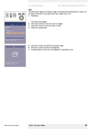 Page 25Shift
The Shift function adjusts the computer image in horizontal and ver tical direction to centre it on
the screen. This function is only active when ‘Auto image’is set to ‘Off’.
1Press Menu.
–The menu bar will appear.
2Use Cursor Control to move the cursor to ‘Display’.
3Use Cursor Control to move the cursor to ‘Shift’.
4Press OK to activate Shift.
5Use Cursor Control to position the computer image.
6Press OK to confirm and store the adjustment.
7If required, select the next item to be adjusted or...