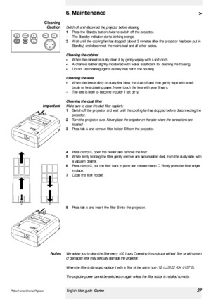 Page 27>
Switch off and disconnect the projector before cleaning.
1Press the Standby button twiceto switch off the projector.
–The Standby indicator star ts blinking orange.
2Wait until the cooling fan has stopped (about 3 minutes after the projector has been put in
Standby) and disconnect the mains lead and all other cables.
Cleaning the cabinet
•When the cabinet is dusty, clean it by gently wiping with a soft cloth.
•A chamois leather slightly moistened with water is sufficient for cleaning the housing.
•Do...