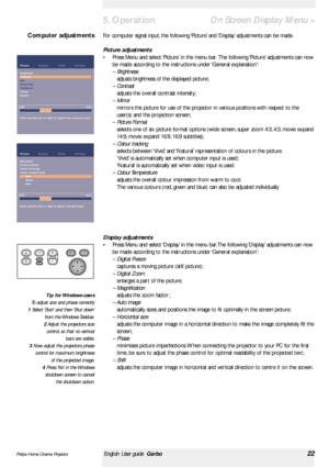 Page 22>
For computer signal input, the following ‘Picture’and ‘Display’adjustments can be made.
Picture adjustments
•Press Menu and select ‘Picture’in the menu bar. The following ‘Picture’adjustments can now
be made according to the instructions under ‘General explanation’:
– Brightness
adjusts brightness of the displayed picture;
– Contrast
adjusts the overall contrast intensity;
– Mirror
mirrors the picture for use of the projector in various positions with respect to the
user(s) and the projection screen;
–...