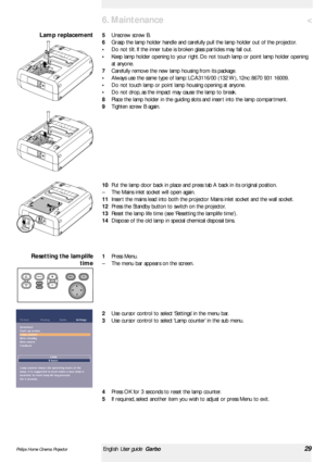 Page 29<
5Unscrew screw B.
6Grasp the lamp holder handle and carefully pull the lamp holder out of the projector.
•Do not tilt. If the inner tube is broken glass par ticles may fall out.
•Keep lamp holder opening to your right. Do not touch lamp or point lamp holder opening
at anyone.
7Carefully remove the new lamp housing from its package.
•Always use the same type of lamp: LCA3116/00 (132 W), 12nc: 8670 931 16009.
•Do not touch lamp or point lamp housing opening at anyone.
•Do not drop, as the impact may...