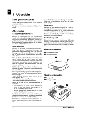 Page 22Philips · PPX1020
DE
1 Übersicht
Sehr geehrter Kunde
Vielen Dank, dass Sie sich für unseren Pocket Projektor
entschieden haben.
Viel Spaß mit Ihrem Gerät und seinen vielfältigen Funk-
tionen!
Allgemeine 
Sicherheitshinweise
Einleitung 2Nehmen Sie keine Einstellungen und Veränderungen
vor, die nicht in dieser Bedienungsanleitung beschrieben
sind. Durch unsachgemäße Handhabung können kör-
perliche Verletzungen oder Schäden, Geräteschäden
oder Datenverlust entstehen. Beachten Sie alle gegebe-
nen Warn- und...