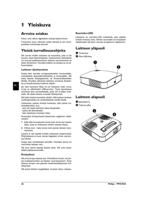 Page 2626Philips · PPX1020
FI
1 Yleiskuva
Arvoisa asiakas
Kiitos, että valitsit digitaalisen taskuprojektorimme.
Toivomme sinun viihtyvän uuden laitteesi ja sen moni-
puolisten toimintojen parissa!
Yleisiä turvallisuusohjeitaJohdanto 2Älä suorita mitään asetuksia tai muutoksia, joita ei ole
kuvattu tässä käyttöohjeessa. Asiattomasta käsittelystä
voi seurata loukkaantuminen, laitteen vaurioituminen tai
datan häviäminen. Noudata kaikkia varoituksia ja turval-
lisuusohjeita.
Laitteen sijoittaminenSuojaa laite...