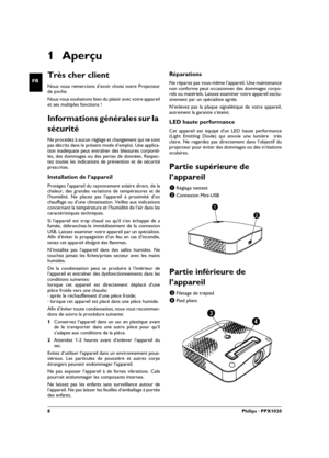 Page 88Philips · PPX1020
FR
1Aperçu
Très cher client
Nous nous remercions d’avoir choisi notre Projecteur
de poche.
Nous vous souhaitons bien du plaisir avec votre appareil
et ses multiples fonctions !
Informations générales sur la 
sécurité
Introduction 2Ne procédez à aucun réglage et changement qui ne sont
pas décrits dans le présent mode d’emploi. Une applica-
tion inadéquate peut entraîner des blessures corporel-
les, des dommages ou des pertes de données. Respec-
tez toutes les indications de prévention...