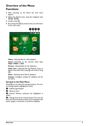 Page 7Overview 7
Overview of the Menu 
Functions
1After switching on the device the main menu
appears.
2Select the desired menu using the navigation keys
¡/¢, À/Á.
3Confirm with à.
4By pressing the ¿ key several times you will return
to the main menu.
Videos—Selecting files for video playback
Source—Switching to the external video input
VGA / YPbPr or A/V
Pictures—Selecting files for the slideshow
Folder View—Selecting files for Playback. Copy or
Delete Files (Mark files using Á and confirm using
à)....