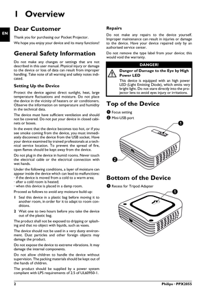 Page 22Philips · PPX2055
EN
User Manual
1Overview
Dear Customer
Thank you for purchasing our Pocket Projector.
We hope you enjoy your device and its many functions!
General Safety Information
Do not make any changes or settings that are not 
described in this user manual. Physical injury or damage 
to the device or loss of data can result from improper 
handling. Take note of all warning and safety notes indi-
cated.
Setting Up the Device
Protect the device against di rect sunlight, heat, large 
temperature...