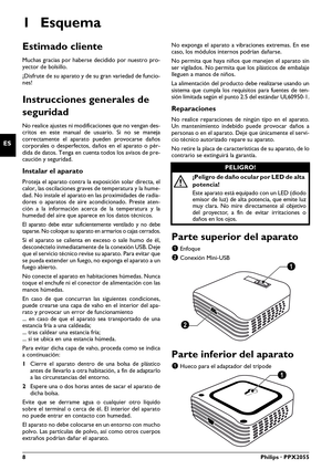 Page 88Philips · PPX2055
ES
Manual del usuario
1Esquema
Estimado cliente
Muchas gracias por haberse decidido por nuestro pro-
yector de bolsillo.
¡Disfrute de su aparato y de su gran variedad de funcio -
nes!
Instrucciones generales de 
seguridad
No realice ajustes ni modifi caciones que no vengan des-
critos en este manual de usuario. Si no se  maneja 
corr ectamente el aparato  pueden provocarse daños 
corporales o desperfectos, daños en el aparato o pér-
dida de datos. Tenga en cuenta todos los avisos de...