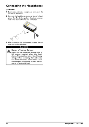 Page 1212Philips · PPX2330 · 2340
Connecting the Headphones
(PPX2340)
1Before connecting the headphones, turn down the
volume on the device.
2 Connect the headphones to the projector's head-
phone slot. The device speakers deactivate automat-
ically when the headphones are connected.
3 After connecting the headphones, increase the vol-
ume to a comfortable level.
DANGER!
Danger of Hearing Damage
Do not use the device over a longer time at
high volume—especially when using head-
phones. This could lead to...