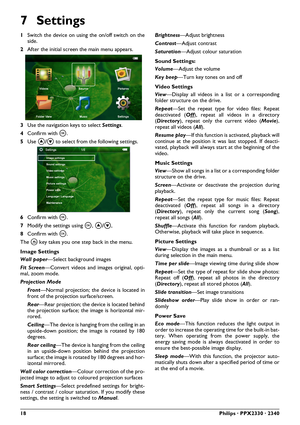 Page 1818Philips · PPX2330 · 2340
7Settings
1Switch the device on using  the on/off switch on the
side.
2 After the initial screen the main menu appears.
3
Use the navigation keys to select Settings. 
4 Confirm with \340 .
5 Use  \002/\003  to select from the following settings.
6 Confirm with \340 .
7 Modify the settings using  \340, \002/\003 , 
8 Confirm with \340 . 
The  \277 key takes you one step back in the menu.
Image Settings
Wall paper —Select background images
Fit Screen —Convert videos and im ages...