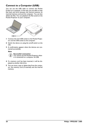 Page 2020Philips · PPX2450 · 2480
Connect to a Computer (USB)
You can use the USB cable to connect the Pocket
Project to a computer. In this way, you are able to copy
files back and forth between the internal memory, an
inserted memory card and the computer. You can also
delete the files. You can playback the files saved on the
Pocket Projector on your computer.
1Connect the mini-USB socket to the Pocket Projec-
tor and the USB socket to the computer.
2Switch the device on using the on/off switch on the
side....