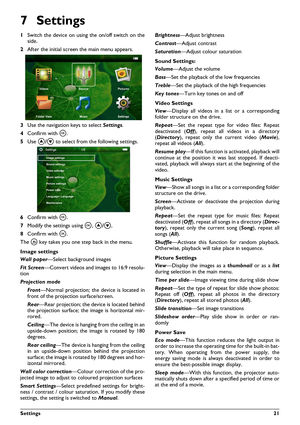 Page 21Settings21
7Settings
1Switch the device on using the on/off switch on the
side.
2After the initial screen the main menu appears.
3Use the navigation keys to select Settings. 
4Confirm with à.
5Use ¡/¢ to select from the following settings.
6Confirm with à.
7Modify the settings using à, ¡/¢, 
8Confirm with à. 
The ¿ key takes you one step back in the menu.
Image settings
Wall paper—Select background images
Fit Screen—Convert videos and images to 16:9 resolu-
tion
Projection mode
Front—Normal projection;...