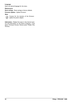 Page 2222Philips · PPX2450 · 2480
Language
Select the desired language for the menu.
Maintenance
Reset settings—Reset settings to factory defaults.
Firmware Update—Update Firmware
Information—Display free space in the internal mem-
ory and information on the device (Capacity: / Free
space: / Firmware Version / Device name: / Model / Mcu
Version) 
Note
Connect for the duration of the firmware
update the power adapter. 