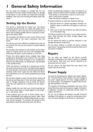 Page 44Philips · PPX2450 · 2480
1 General Safety Information
Do not make any changes or settings that are not
described in this user manual. Physical injury or damage
to the device or loss of data can result from improper
handling. Take note of all warning and safety notes indi-
cated.
Setting Up the Device
The device is exclusively for indoor use. The device
should be placed securely on a stable, flat surface. Posi-
tion all cables in such a way that no one will stumble on
them, thus avoiding possible i njur...