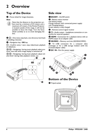 Page 66Philips · PPX2450 · 2480
2Overview
Top of the Device
1—Focus wheel for image sharpness. 
2 ¿—One menu step back, one directory level back
/ cancelling a function
3—Navigation key / OK key
à—Confirm entry / start, stop video/music playback
or slideshow.
¡/¢—Navigating / during music playback select pre-
vious, next title when image display is switched off
À/Á—Navigating / during music playback: adjust vol-
ume level / during video playback review, cue
Side view
1ON/OFF—On/Off switch
2—Battery status...