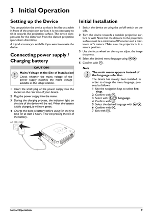 Page 9Initial Operation9
3 Initial Operation
Setting up the Device
You can position the device so that it lies flat on a table
in front of the projection surface; it is not necessary to
tilt it towards the projection surface. The device com-
pensates for the distortion from the slanted projection
(pincushion distortion).
A tripod accessory is available if you want to elevate the
device.
Connecting power supply / 
Charging battery
1Insert the small plug of the power supply into the
socket on the rear side of...