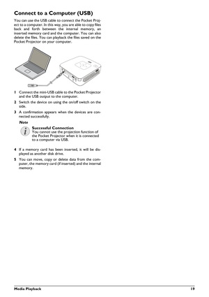 Page 19Media Playback19
Connect to a Computer (USB)
You can use the USB cable to connect the Pocket Proj-
ect to a computer. In this way, you are able to copy files
back and forth between the internal memory, an
inserted memory card and the computer. You can also
delete the files. You can playback the files saved on the
Pocket Projector on your computer.
1Connect the mini-USB cable to the Pocket Projector
and the USB output to the computer.
2 Switch the device on using  the on/off switch on the
side.
3 A...