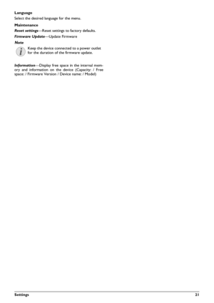Page 21Settings21
Language
Select the desired language for the menu.
Maintenance
Reset settings—Reset settings to factory defaults.
Firmware Update —Update Firmware
Information —Display free space in the internal mem-
ory and information on the device (Capacity: / Free
space: / Firmware Version / Device name: / Model) 
Note
Keep the device connected to a power outlet
for the duration of the firmware update. 