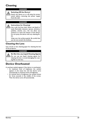 Page 23Service23
Cleaning
Cleaning the Lens
Use a brush or lens cleaning paper for cleaning the lens
of the projector.
Device Overheated
A overheat symbol appears if the device is overheated. • At maximum level of brightness the symbol
appears in the status bar and the device turns
automatically to minimu m level of brightness.
• At minimal level of brightness the symbol shows
for three seconds in the middle of the screen.
Then the device turn s off automatically.
DANGER!
Switching Off the Device!
Switch the...