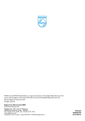 Page 27PPX2495
NORAM-EN
253510050-A
PHILIPS and the PHILIP S’ Shield Emblem are regist ered trademarks of Konink lijke Philips Electronics N.V. 
and are used by Sagemcom Documents SAS under  license from Koninklijke Philips Electronics N.V.
È 2012 Sagemcom Documents SAS
All rights reserved
Sagemcom Documents SASDocuments Business Unit
Headquarters : 250, route de l’Empereur
92848 Rueil-Malmaison Cedex · FRANCE
Tel: +33 (0)1 57 61 10 00 · Fax: +33 (0)1 57 61 10 01
www.sagemcom.com
Simplified Joint Stock Company...