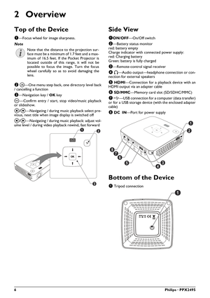 Page 66Philips · PPX2495
2Overview
Top of the Device
1—Focus wheel for image sharpness. 
2  \277 —One menu step back, one directory level back
/ cancelling a function
3 —Navigation key /  OK key
\340 —Confirm entry / start,  stop video/music playback
or slideshow.
\002/\003 —Navigating / during musi c playback select pre-
vious, next title when image display is switched off
\300/\301 —Navigating / during musi c playback: adjust vol-
ume level / during video play back rewind, fast forward
Side View...