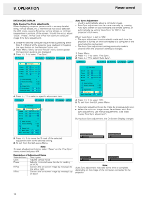 Page 2018
8. OPERATION
DATA MODE DISPLAY
Data display Fine Sync adjustments
When displaying computer patterns which are very detailed
(tiling, vertical stripes, etc.), interference may occur between
the LCD pixels, causing flickering, vertical stripes, or contrast
irregularities in portions of the screen. Should this occur, adjust
‘Clock’, ‘Phase’, ‘H-Pos’ and ‘V-Pos’ for optimum computer
image (Fine Sync adjustment).
1.Select the desired computer input mode by pressing either
Data 1 or Data 2 at the projector...