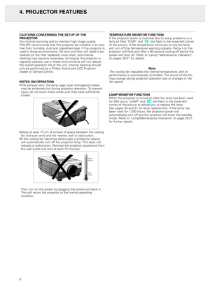 Page 8CAUTIONS CONCERNING THE SETUP OF THE 
PROJECTOR
For minimal servicing and to maintain high image quality,
PHILIPS recommends that this projector be installed in an area
free from humidity, dust and cigarettesmoke. If the projector is
used in these environments, the lens and filter will need to be
cleaned (or the filter replaced) more often, and internal
cleaning may become necessary. As long as the projector is
regularly cleaned, use in these environments will not reduce
the overall operation life of the...