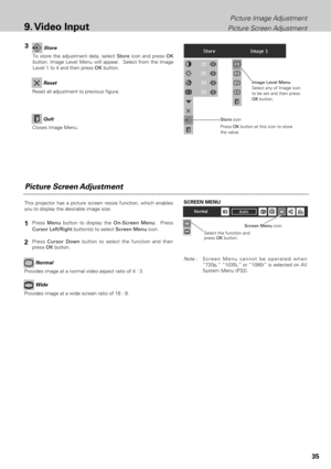 Page 3535
Picture Image Adjustment
Picture Screen Adjustment
9. Video Input
Picture Screen Adjustment
This projector has a picture screen resize function, which enables
you to display the desirable image size.
Press Menubutton to display the On-Screen Menu.  Press
Cursor Left/Rightbutton(s) to select Screen Menuicon.
Press Cursor Downbutton to select the function and then
press OKbutton.
Note :Screen Menu cannot be operated when
“720p,” “1035i,” or “1080i” is selected on AV
System Menu (P32).
Select the...