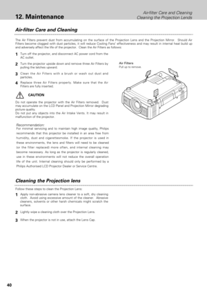 Page 4040
Cleaning the Projection lens
Apply non-abrasive camera lens cleaner to a soft, dry cleaning
cloth.  Avoid using excessive amount of the cleaner.  Abrasive
cleaners, solvents or other harsh chemicals might scratch the
surface.
When the projector is not in use, attach the Lens Cap.
1
3
Lightly wipe a cleaning cloth over the Projection Lens.2
Follow these steps to clean the Projection Lens:
Air-filter Care and Cleaning
Air Filters
Pull up to remove.
Turn off the projector, and disconnect AC power cord...