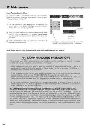 Page 4242
Lamp Replacement12. Maintenance
Lamp Replace Counter Reset
Be sure to reset the Lamp Replace Counter after the Lamp
Assembly is replaced.  When the Lamp Replace Counter is reset,
the Lamp Indicatorwill light off.
Note :Do not reset the Lamp Replace Counter when the Projection Lamp is not  replaced.
1
2
3
This projector uses a high-pressure lamp which must be handled carefully and properly.  Improper
handling may result in accidents, injury, or create a fire hazard.
–  Lamp lifetime may differ from...