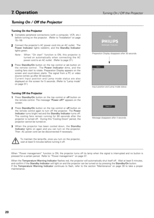 Page 2020
Turning On / Off the Projector7.Operation
Turning On the Projector
Connect the projectors AC power cord into an AC outlet.  The
Power Indicatorlights red(dim), and the Standby Indicator
lights green.2
3
Turning Off the Projector
Press Standby/Onbutton on the top control or offbutton on
the remote control. The message Power off?appears on the
screen.  
Press Standby/Onbutton on the top control or offbutton on
the remote control again to turn off the projector. The Power
Indicatorturns bright red and...