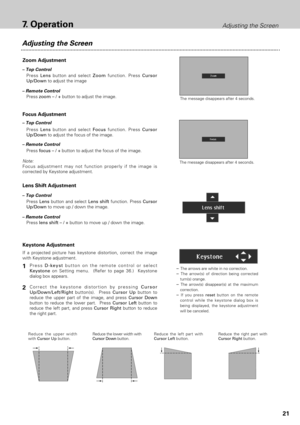 Page 2121
7.OperationAdjusting the Screen
Adjusting the Screen
The message disappears after 4 seconds.
The message disappears after 4 seconds.
Zoom Adjustment
Focus Adjustment
Press zoom – / +button to adjust the image.
Keystone Adjustment
Press D-keystbutton on the remote control or select
Keystone on Setting menu.  (Refer to page 36.)  Keystone
dialog box appears.
Correct the keystone distortion by pressing Cursor
Up/Down/Left/Rightbutton(s).  Press Cursor Upbutton to
reduce the upper part of the image, and...