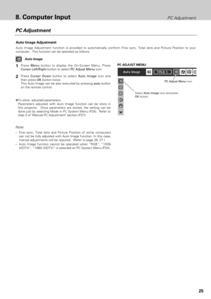 Page 2525
PC Adjustment
Auto Image Adjustment
Auto Image Adjustment function is provided to automatically conform Fine sync, Total dots and Picture Position to your
computer.  This function can be operated as follows.
Press Menubutton to display the On-Screen Menu. Press
Cursor Left/Rightbutton to select PC Adjust Menuicon.
Press Cursor Downbutton to select Auto Imageicon and
then press OKbutton twice.
This Auto Image can be also executed by pressing autobutton
on the remote control.
Select Auto Imageicon and...