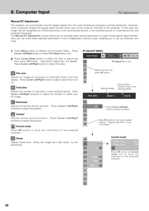 Page 2626
8. Computer InputPC Adjustment
This projector can automatically tune the display signals from the most of personal computers currently distributed.  However,
some computers employ the special signal formats which may not be tuned by SmartSetof this projector. In this case, the
image may be recognized as a flickering picture, a non-synchronized picture, a non-centered picture or a skewed picture, and
projected improperly. 
The Manual PC Adjustment function allows you to manually adjust several...