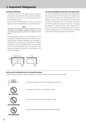 Page 44
1.Important Safeguards
CAUTION CONCERNING THE SETUP OF THE  PROJECTOR
For minimal servicing and to maintain high image quality,
Philips recommends that this projector be installed in an
area free from humidity, dust and cigarettesmoke. If the
projector is used in these environments, the lens and filters
will need to be cleaned (or the filter replaced) more often,
and internal cleaning may become necessary. As long as
the projector is regularly cleaned, use in these environ-
ments will not reduce the...