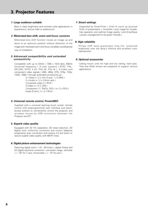 Page 66
3. Projector Features
2. Motorised lens shift, zoom and focus systems
3. Advanced compatibility and extended 
connectivity
Compatible with up to SXGA ( 1280 x 1024 dots, 80kHz
horizontal frequency ), 6 color systems ( NTSC, PAL,
SECAM, NTSC 4.43, PAL-M, PAL-N ), S-Video and
component video signals ( 480i, 480p, 575i, 575p, 720p,
1035i, 1080i ) through extended connectivity as :
3 x Data in ( 2 x mini D-sub, 1 x 5 BNC )
3 x Audio in ( 3 x 3.5mm jack )
Composite video in ( RCA )
S-Video in ( Y/ C DIN )...