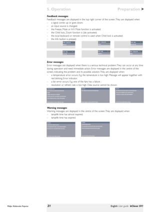 Page 21>
Feedback messages
Feedback messages are displayed in the top right corner of the screen. They are displayed when:
–a signal comes up or goes down;
–an input source is changed;
–the Freeze, Mute or A/V Mute function is activated;
–the Child lock, Zoom function is (de-)activated;
–the local keyboard or remote control is used when Child lock is activated;
–the Info button is pressed.
Error messages
Error messages are displayed when there is a serious technical problem. They can occur at any time
during...