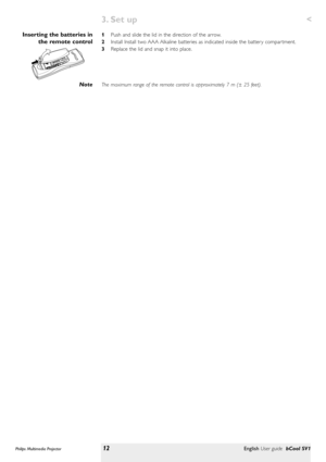 Page 121Push and slide the lid in the direction of the arrow.
2Install Install two AAA Alkaline batteries as indicated inside the batter y compar tment.
3Replace the lid and snap it into place.
The maximum range of the remote control is approximately 7 m (± 25 feet).Inserting the batteries in
the remote control
Note
Philips Multimedia Projector12English User guide bCool SV1
3. Set up  < 
